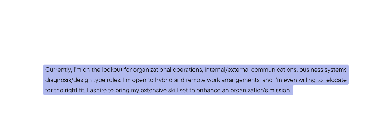 Currently I m on the lookout for organizational operations internal external communications business systems diagnosis design type roles I m open to hybrid and remote work arrangements and I m even willing to relocate for the right fit I aspire to bring my extensive skill set to enhance an organization s mission